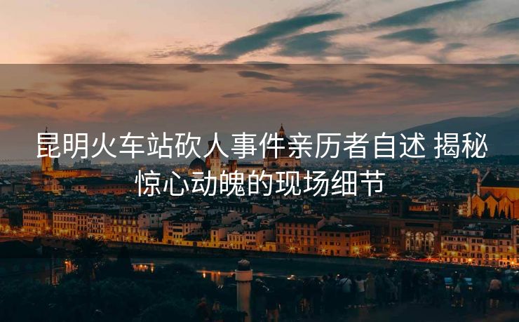 昆明火車(chē)站砍人事件親歷者自述 揭秘驚心動(dòng)魄的現(xiàn)場(chǎng)細(xì)節(jié)