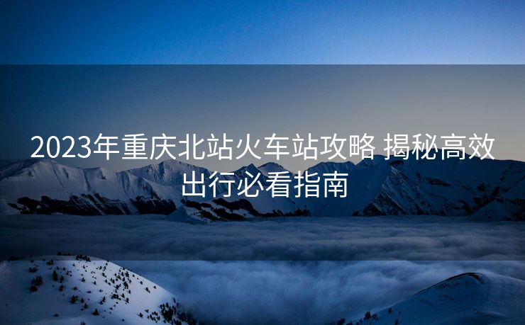 2023年重慶北站火車(chē)站攻略 揭秘高效出行必看指南