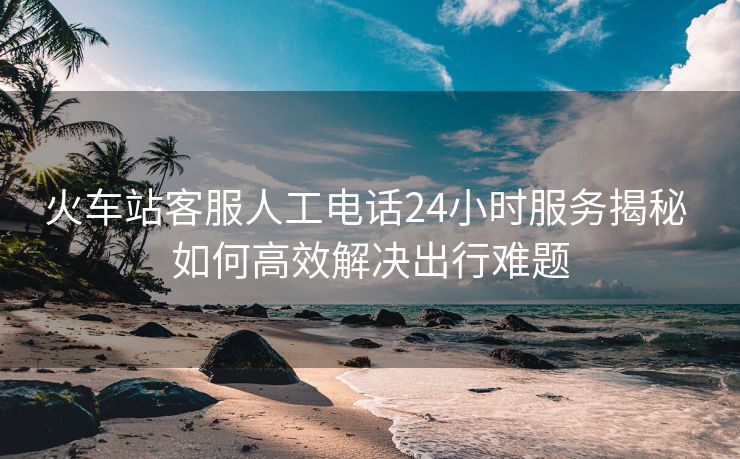 火車站客服人工電話24小時服務(wù)揭秘 如何高效解決出行難題