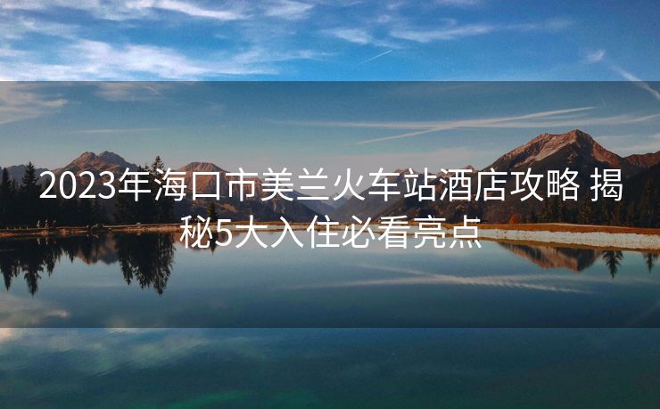 2023年?？谑忻捞m火車站酒店攻略 揭秘5大入住必看亮點