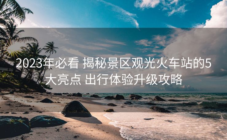 2023年必看 揭秘景區(qū)觀光火車站的5大亮點(diǎn) 出行體驗(yàn)升級(jí)攻略