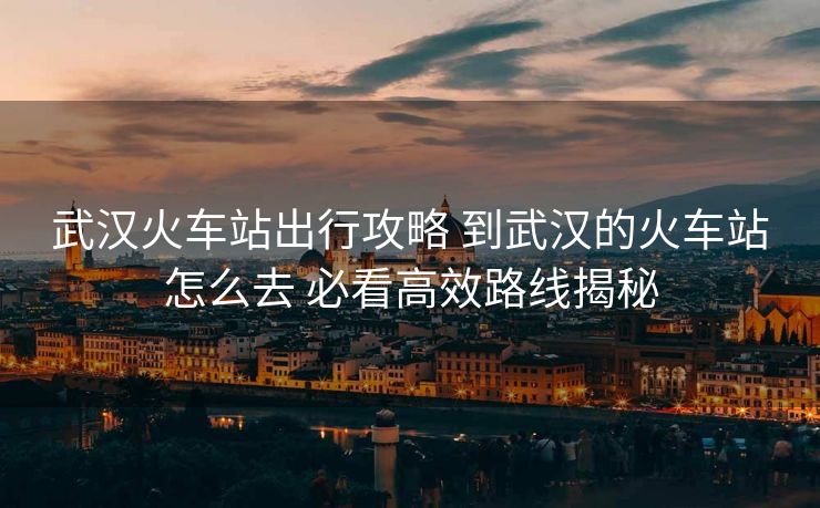 武漢火車站出行攻略 到武漢的火車站怎么去 必看高效路線揭秘