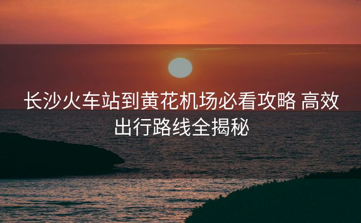 長沙火車站到黃花機場必看攻略 高效出行路線全揭秘