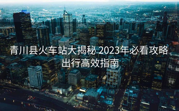 青川縣火車站大揭秘 2023年必看攻略 出行高效指南