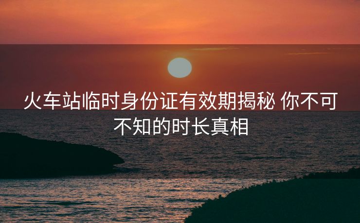 火車站臨時(shí)身份證有效期揭秘 你不可不知的時(shí)長(zhǎng)真相