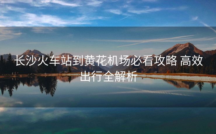 長沙火車站到黃花機(jī)場必看攻略 高效出行全解析