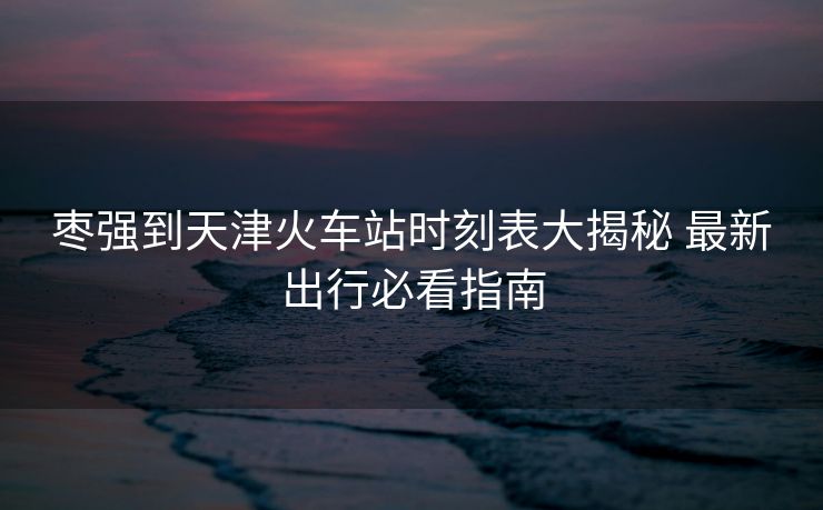 棗強(qiáng)到天津火車站時(shí)刻表大揭秘 最新出行必看指南
