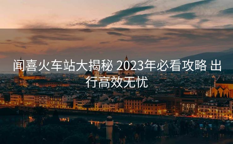 聞喜火車站大揭秘 2023年必看攻略 出行高效無憂