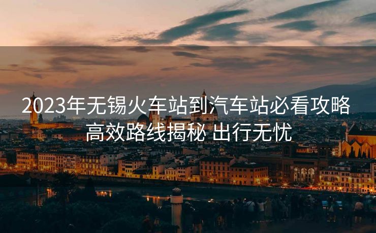 2023年無錫火車站到汽車站必看攻略 高效路線揭秘 出行無憂 2023年無錫火車站到汽車站必看攻略 高效路線揭秘 出行無憂