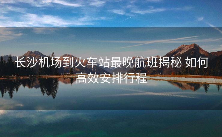 長(zhǎng)沙機(jī)場(chǎng)到火車站最晚航班揭秘 如何高效安排行程