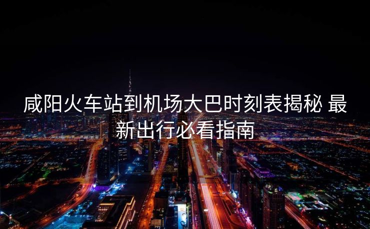 咸陽(yáng)火車站到機(jī)場(chǎng)大巴時(shí)刻表揭秘 最新出行必看指南
