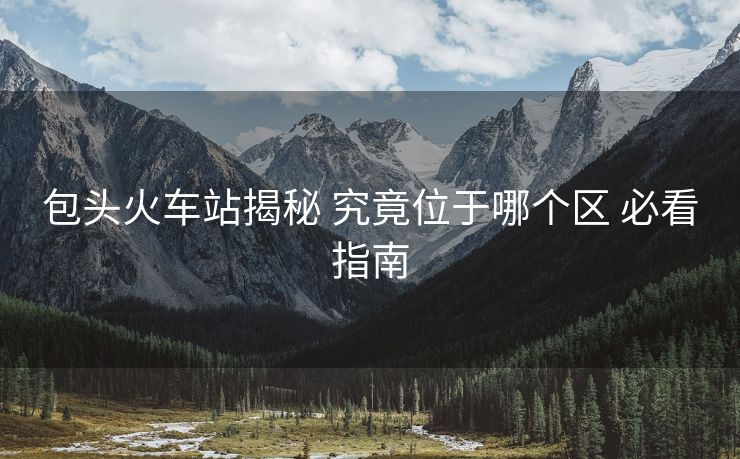 包頭火車(chē)站揭秘 究竟位于哪個(gè)區(qū) 必看指南