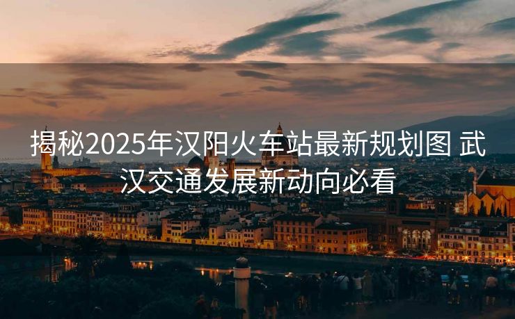揭秘2025年漢陽(yáng)火車站最新規(guī)劃圖 武漢交通發(fā)展新動(dòng)向必看