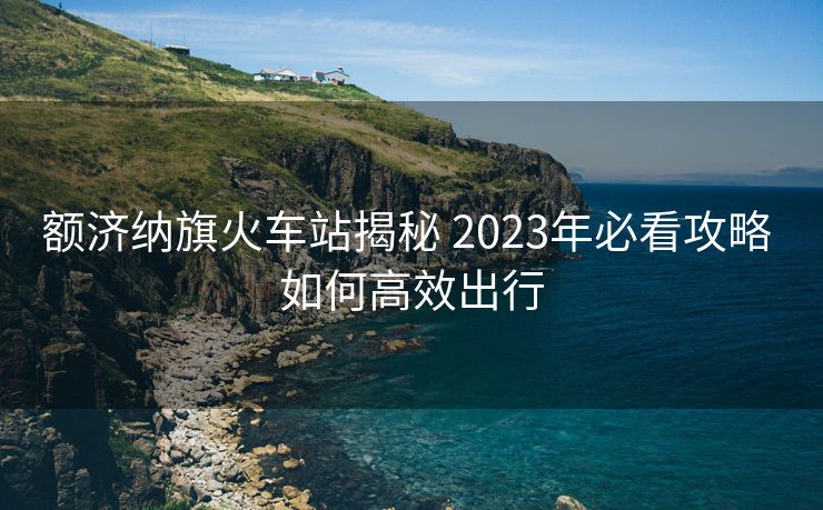 額濟納旗火車站揭秘 2023年必看攻略 如何高效出行