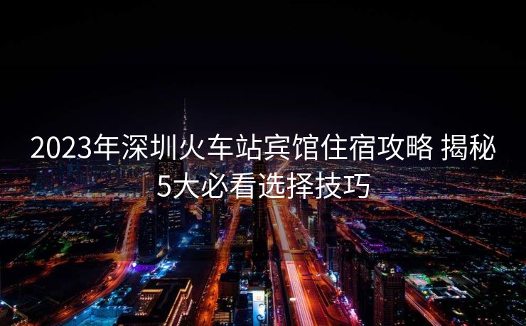 2023年深圳火車站賓館住宿攻略 揭秘5大必看選擇技巧