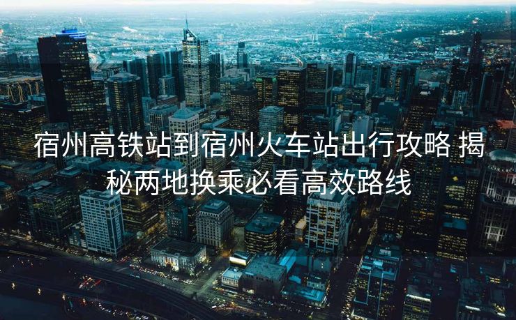宿州高鐵站到宿州火車(chē)站出行攻略 揭秘兩地?fù)Q乘必看高效路線
