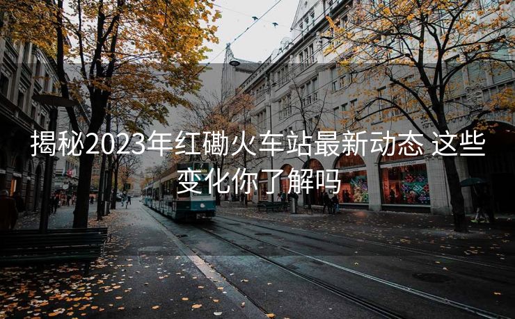 揭秘2023年紅磡火車站最新動(dòng)態(tài) 這些變化你了解嗎