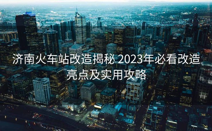 濟南火車站改造揭秘 2023年必看改造亮點及實用攻略