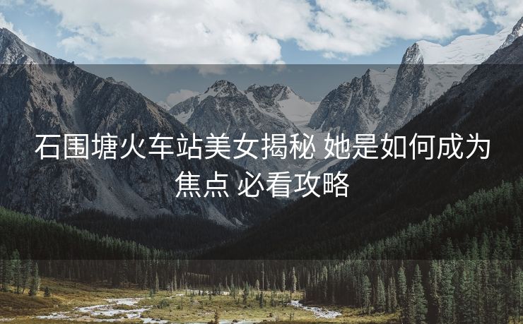 石圍塘火車站美女揭秘 她是如何成為焦點(diǎn) 必看攻略