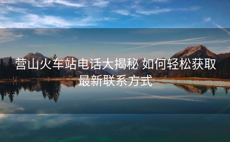 營山火車站電話大揭秘 如何輕松獲取最新聯(lián)系方式