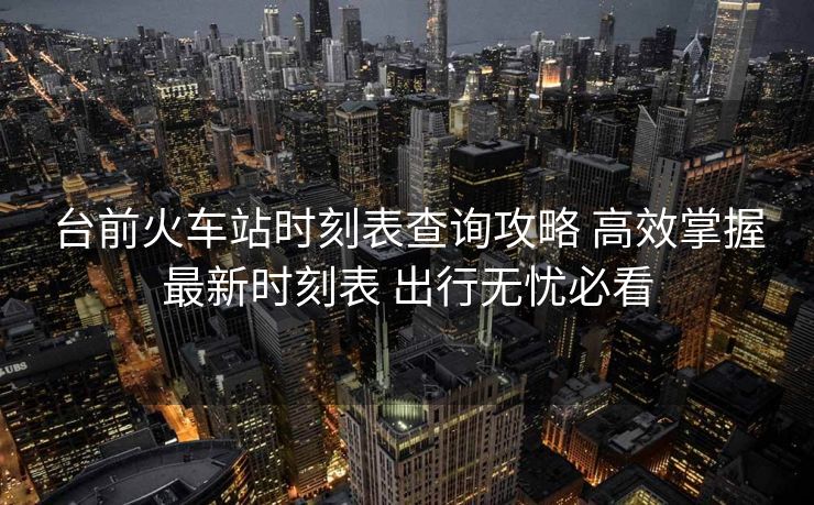 臺(tái)前火車站時(shí)刻表查詢攻略 高效掌握最新時(shí)刻表 出行無憂必看