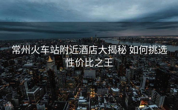 常州火車站附近酒店大揭秘 如何挑選性價(jià)比之王