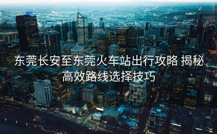 東莞長安至東莞火車站出行攻略 揭秘高效路線選擇技巧