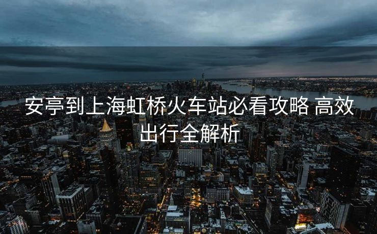 安亭到上海虹橋火車(chē)站必看攻略 高效出行全解析