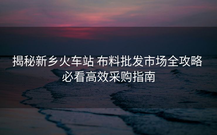 揭秘新鄉(xiāng)火車站 布料批發(fā)市場全攻略 必看高效采購指南 揭秘新鄉(xiāng)火車站 布料批發(fā)市場全攻略 必看高效采購指南