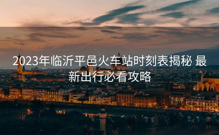 2023年臨沂平邑火車站時(shí)刻表揭秘 最新出行必看攻略