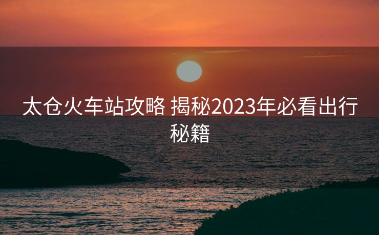 太倉火車站攻略 揭秘2023年必看出行秘籍