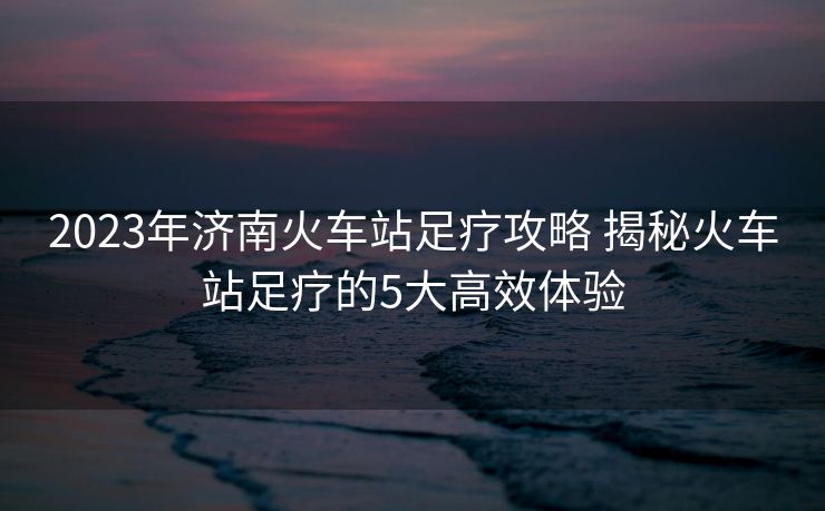 2023年濟南火車站足療攻略 揭秘火車站足療的5大高效體驗