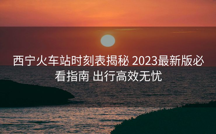 西寧火車站時刻表揭秘 2023最新版必看指南 出行高效無憂