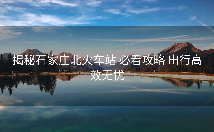 揭秘石家莊北火車站 必看攻略 出行高效無憂