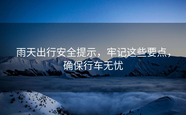 雨天出行安全提示，牢記這些要點(diǎn)，確保行車無憂