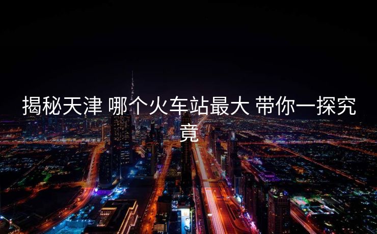 揭秘天津 哪個(gè)火車站最大 帶你一探究竟