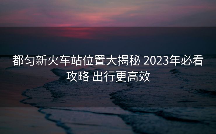 都勻新火車站位置大揭秘 2023年必看攻略 出行更高效