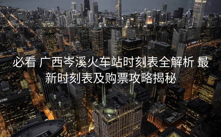 必看 廣西岑溪火車站時(shí)刻表全解析 最新時(shí)刻表及購(gòu)票攻略揭秘
