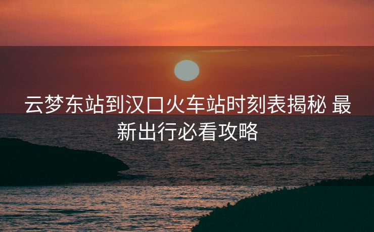 云夢東站到漢口火車站時(shí)刻表揭秘 最新出行必看攻略