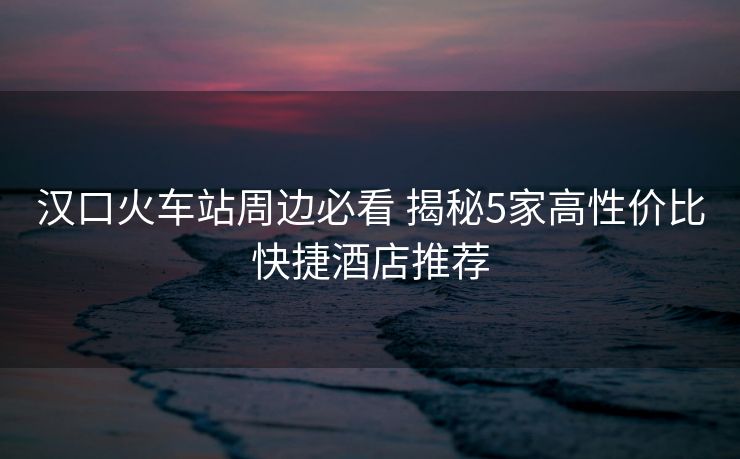 漢口火車站周邊必看 揭秘5家高性價(jià)比快捷酒店推薦