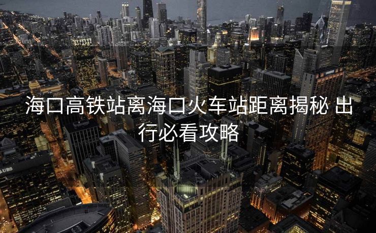 ?？诟哞F站離?？诨疖囌揪嚯x揭秘 出行必看攻略