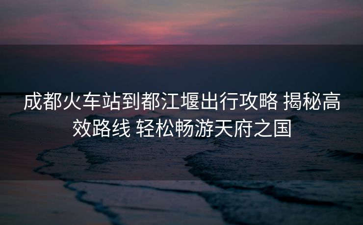 成都火車(chē)站到都江堰出行攻略 揭秘高效路線 輕松暢游天府之國(guó)