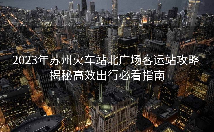 2023年蘇州火車站北廣場(chǎng)客運(yùn)站攻略 揭秘高效出行必看指南 2023年蘇州火車站北廣場(chǎng)客運(yùn)站攻略 揭秘高效出行必看指南