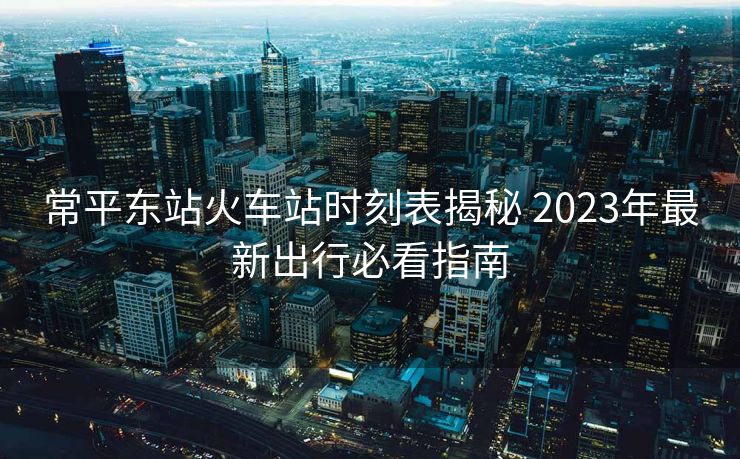 常平東站火車站時刻表揭秘 2023年最新出行必看指南