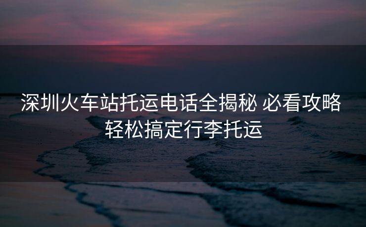 深圳火車站托運電話全揭秘 必看攻略 輕松搞定行李托運