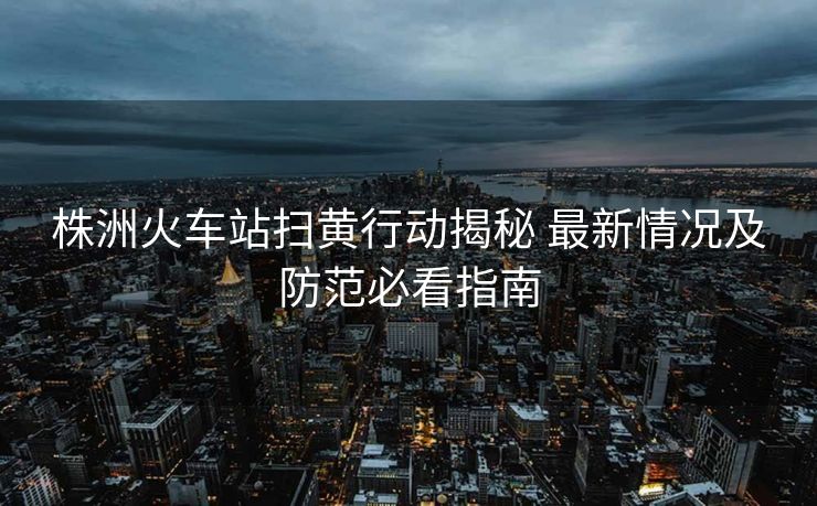 株洲火車站掃黃行動(dòng)揭秘 最新情況及防范必看指南