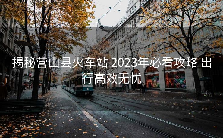 揭秘營(yíng)山縣火車(chē)站 2023年必看攻略 出行高效無(wú)憂(yōu)