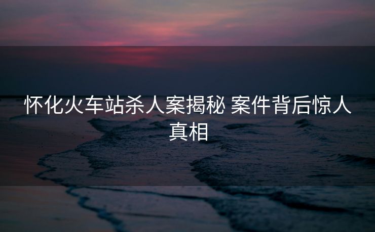 懷化火車站殺人案揭秘 案件背后驚人真相
