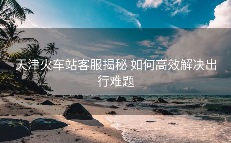 天津火車站客服揭秘 如何高效解決出行難題