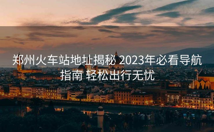 鄭州火車站地址揭秘 2023年必看導(dǎo)航指南 輕松出行無憂